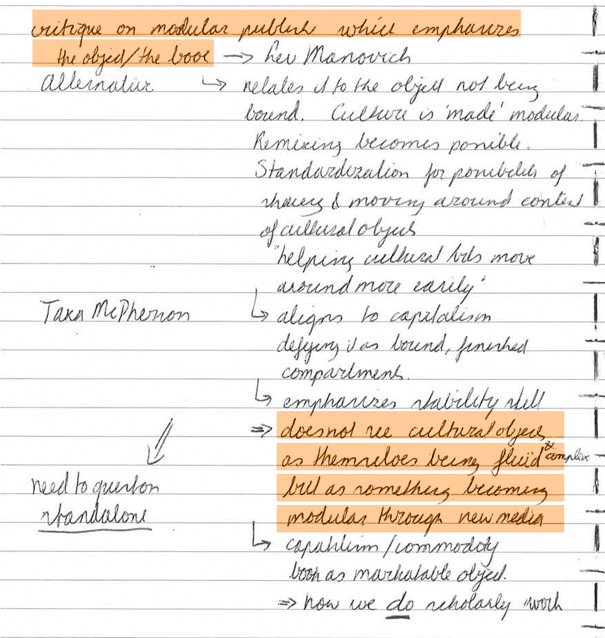 Critique on modular publishing which emphasizes the object/the book 🠒 Lev Manovich. He relates it to the object not being bound. Culture is 'made' modular. Remixing becomes possible. Standardization for possibilities of sharing & moving around content of cultural objects. 'Helping' cultural bits move around more easily. 🠒 Aligns to capitalism, defying it as bound, finished compartments. 🠒 emphasizes stability still. • does not see cultural objects as themselves being fluid en complex but as something becoming modular through new media. 🠒 capitalism/commodity, book as marketable object. • how we *do* scholarly work.