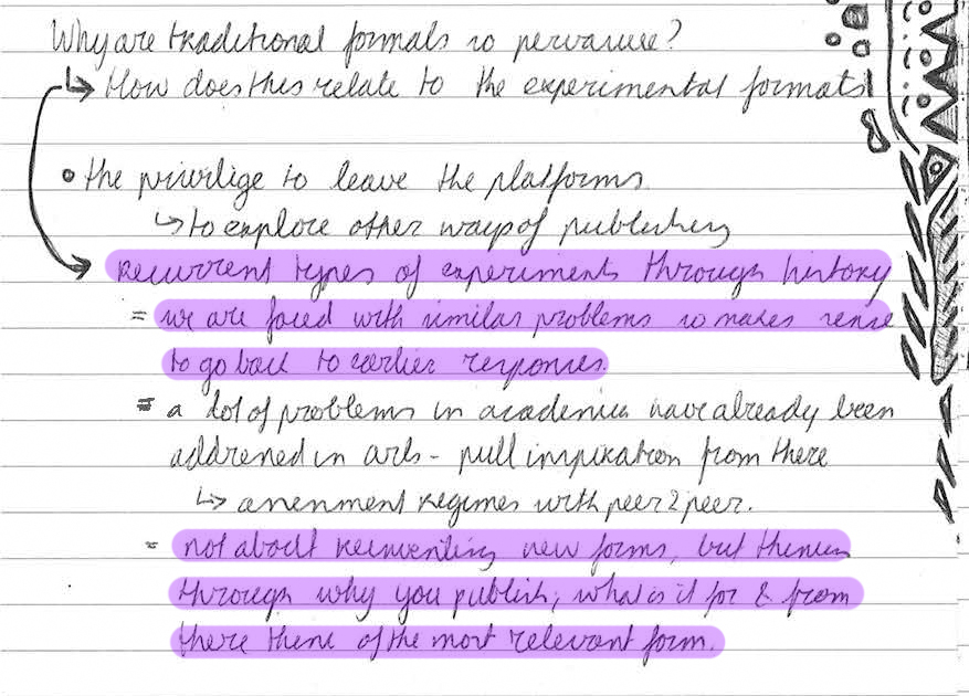 Why are traditional formats so pervasive? 🠒 How does this relate to the experimental formats. 🠒 Recurrent types of experiments through history = we are faced with similar problems so makes sense to go back to earler responses. = A lot of problems in academia have already been addressed in arts - pull inspiration from there 🠒 assessment regimes with peer2peer. = not about reinventing new forms, but thinking through why you publish, what is it for & from there think of the most relevant form. The privilege to leave the platforms 🠒 to explore other ways of publishing.