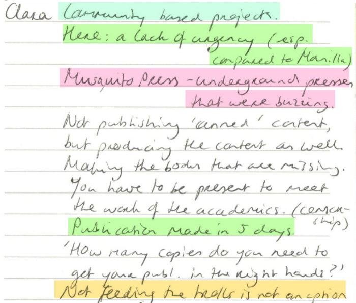 Clara: Community based projects. Here: a lack of urgency (esp. compared to Manila). Mosquito Press - underground presses that were buzzing. Not publishing 'canned' content, but producing the content as well. Making the bodies that are missing. You have to be present to meet the work of the academics. (censorship). Publication made in 5 days."How many copies do you need to get your publication in the right hands?" Not feeding the trolls is not an option.